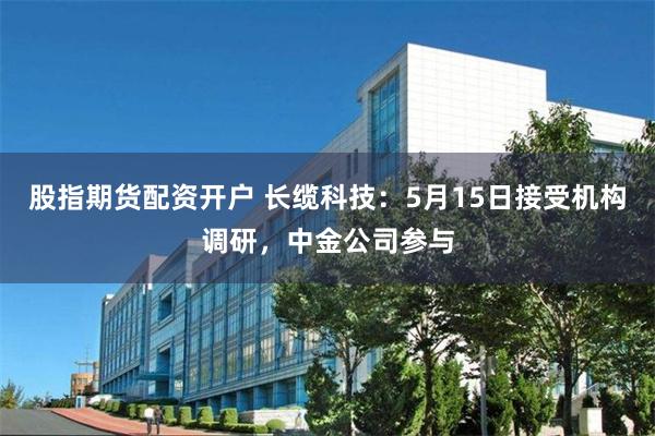 股指期货配资开户 长缆科技：5月15日接受机构调研，中金公司参与