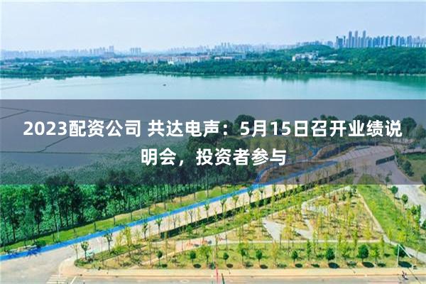 2023配资公司 共达电声：5月15日召开业绩说明会，投资者参与