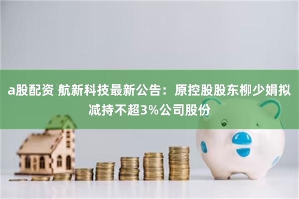 a股配资 航新科技最新公告：原控股股东柳少娟拟减持不超3%公司股份