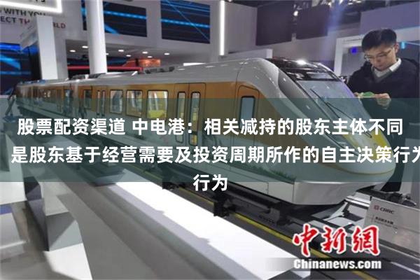 股票配资渠道 中电港：相关减持的股东主体不同，是股东基于经营需要及投资周期所作的自主决策行为