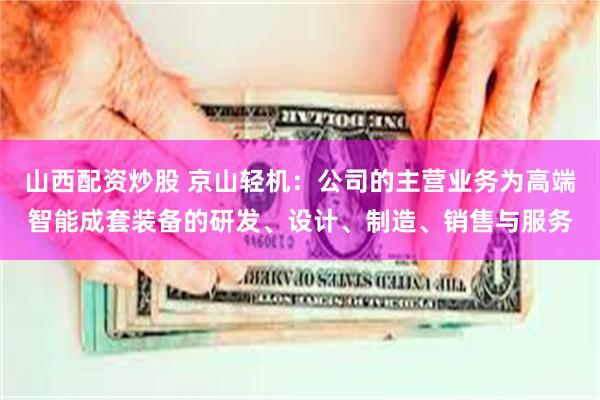 山西配资炒股 京山轻机：公司的主营业务为高端智能成套装备的研发、设计、制造、销售与服务