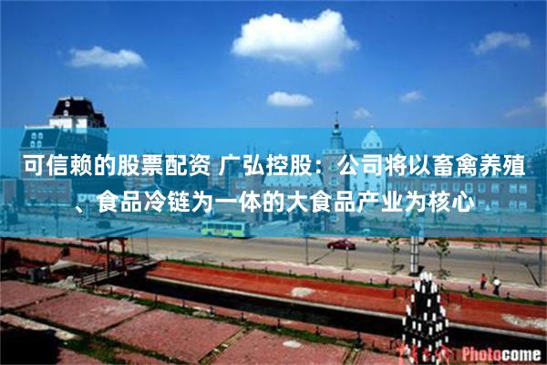 可信赖的股票配资 广弘控股：公司将以畜禽养殖、食品冷链为一体的大食品产业为核心
