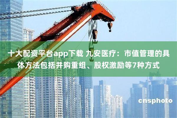 十大配资平台app下载 九安医疗：市值管理的具体方法包括并购重组、股权激励等7种方式