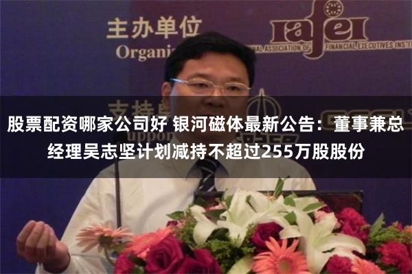股票配资哪家公司好 银河磁体最新公告：董事兼总经理吴志坚计划减持不超过255万股股份