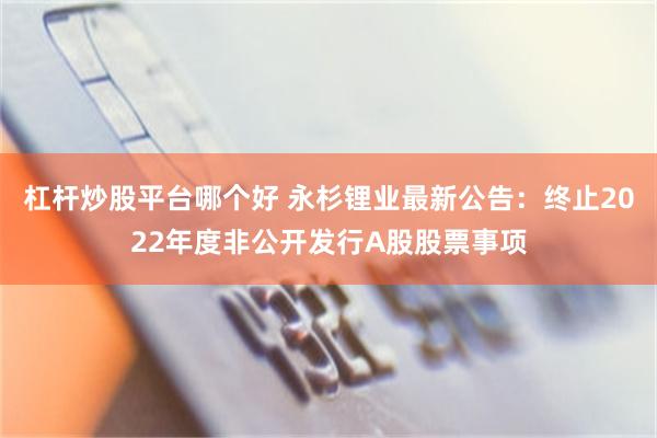 杠杆炒股平台哪个好 永杉锂业最新公告：终止2022年度非公开发行A股股票事项