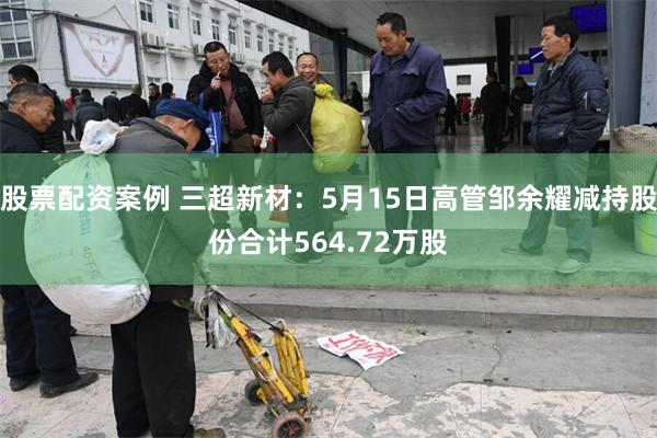 股票配资案例 三超新材：5月15日高管邹余耀减持股份合计564.72万股