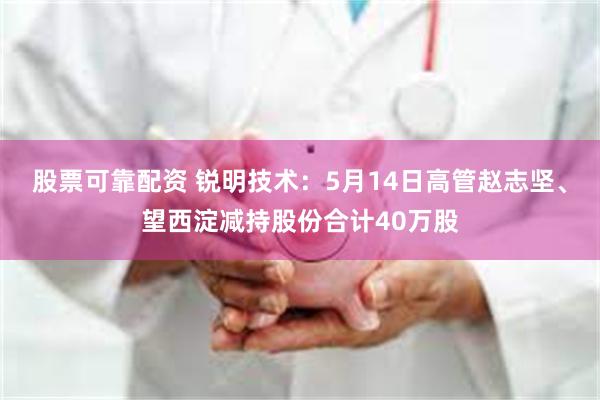 股票可靠配资 锐明技术：5月14日高管赵志坚、望西淀减持股份合计40万股