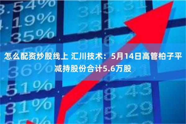 怎么配资炒股线上 汇川技术：5月14日高管柏子平减持股份合计5.6万股