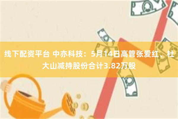 线下配资平台 中亦科技：5月14日高管张爱红、杜大山减持股份合计3.82万股