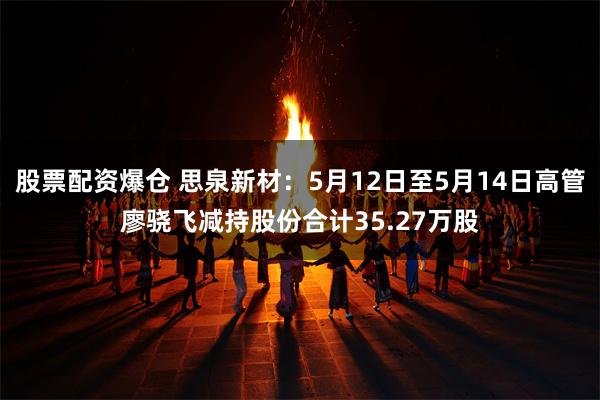 股票配资爆仓 思泉新材：5月12日至5月14日高管廖骁飞减持股份合计35.27万股