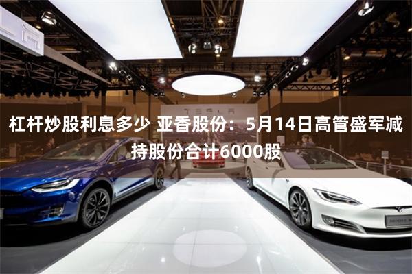 杠杆炒股利息多少 亚香股份：5月14日高管盛军减持股份合计6000股