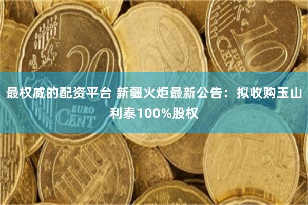 最权威的配资平台 新疆火炬最新公告：拟收购玉山利泰100%股权