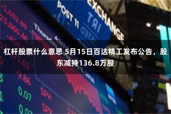 杠杆股票什么意思 5月15日百达精工发布公告，股东减持136.8万股