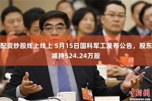 配资炒股线上线上 5月15日国科军工发布公告，股东减持524.24万股