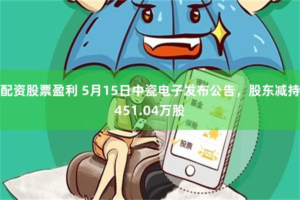 配资股票盈利 5月15日中瓷电子发布公告，股东减持451.04万股