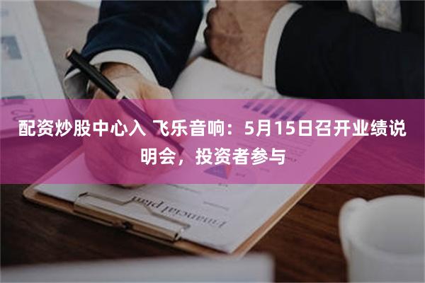 配资炒股中心入 飞乐音响：5月15日召开业绩说明会，投资者参与