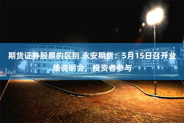期货证券股票的区别 永安期货：5月15日召开业绩说明会，投资者参与