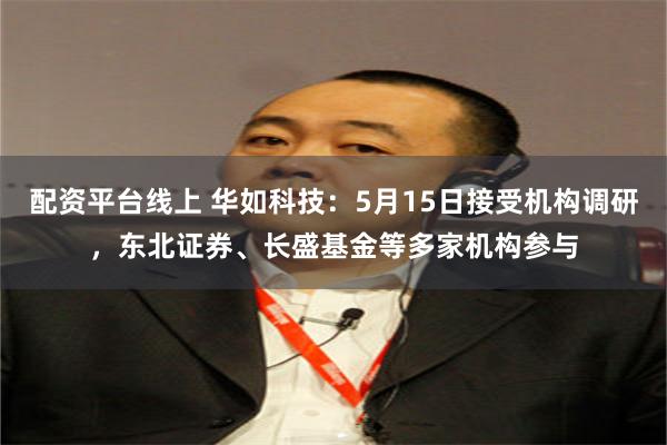 配资平台线上 华如科技：5月15日接受机构调研，东北证券、长盛基金等多家机构参与