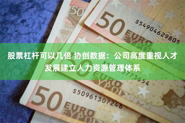 股票杠杆可以几倍 协创数据：公司高度重视人才发展建立人力资源管理体系