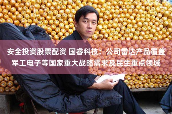 安全投资股票配资 国睿科技：公司雷达产品覆盖军工电子等国家重大战略需求及民生重点领域