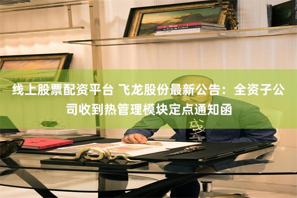线上股票配资平台 飞龙股份最新公告:全资子公司收到热管理模块定点通知函