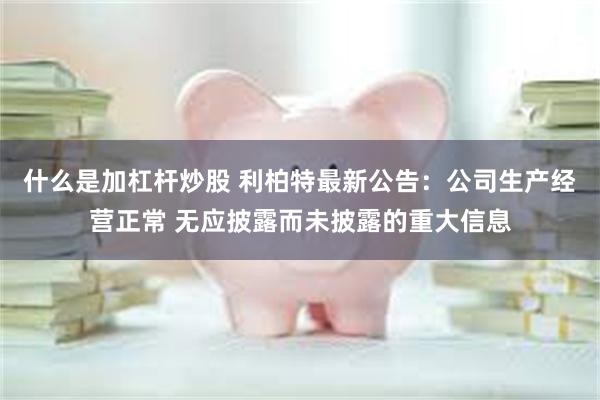 什么是加杠杆炒股 利柏特最新公告：公司生产经营正常 无应披露而未披露的重大信息