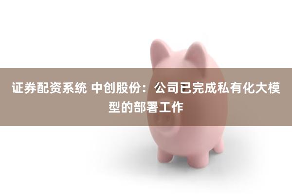 证券配资系统 中创股份:公司已完成私有化大模型的部署工作