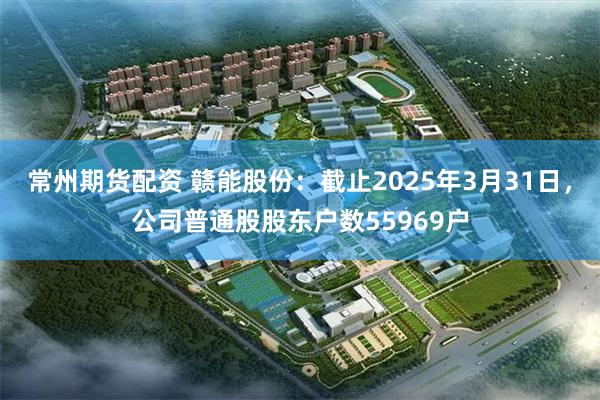 常州期货配资 赣能股份：截止2025年3月31日，公司普通股股东户数55969户