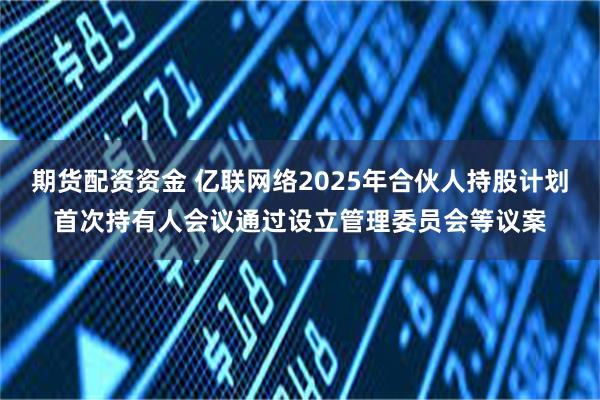 期货配资资金 亿联网络2025年合伙人持股计划首次持有人会议通过设立管理委员会等议案