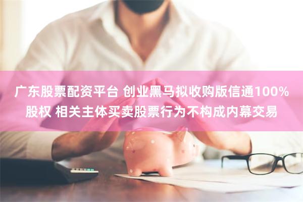 广东股票配资平台 创业黑马拟收购版信通100%股权 相关主体买卖股票行为不构成内幕交易