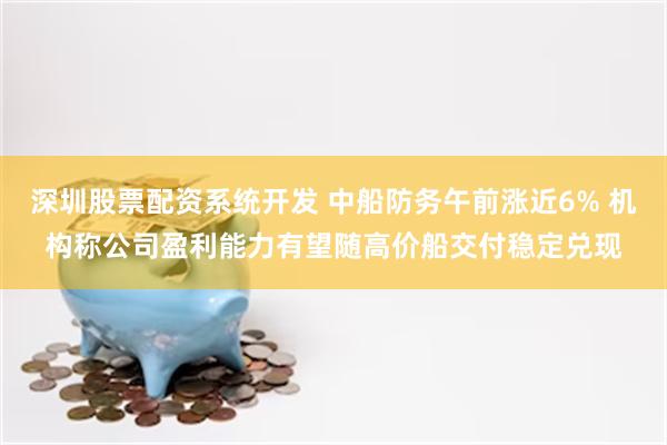 深圳股票配资系统开发 中船防务午前涨近6% 机构称公司盈利能力有望随高价船交付稳定兑现