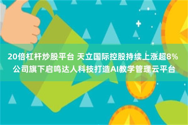 20倍杠杆炒股平台 天立国际控股持续上涨超8% 公司旗下启鸣达人科技打造AI教学管理云平台