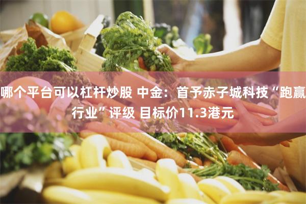 哪个平台可以杠杆炒股 中金：首予赤子城科技“跑赢行业”评级 目标价11.3港元