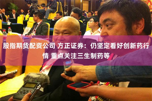 股指期货配资公司 方正证券：仍坚定看好创新药行情 重点关注三生制药等