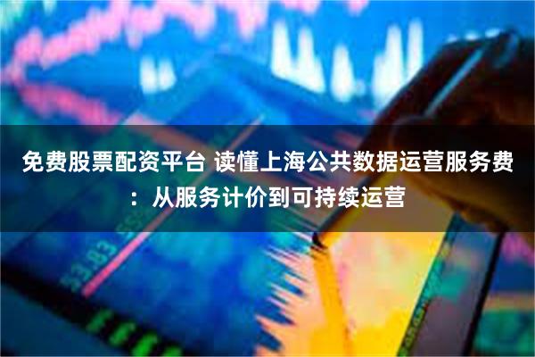 免费股票配资平台 读懂上海公共数据运营服务费：从服务计价到可持续运营