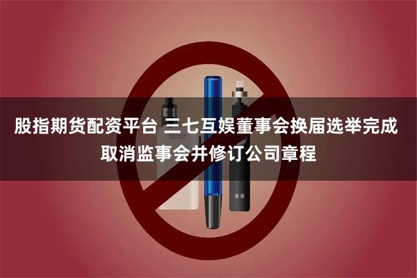 股指期货配资平台 三七互娱董事会换届选举完成 取消监事会并修订公司章程