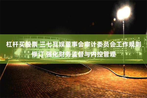 杠杆买股票 三七互娱董事会审计委员会工作规则修订 强化财务监督与内控管理