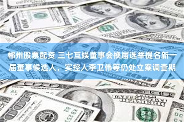 郴州股票配资 三七互娱董事会换届选举提名新一届董事候选人，实控人李卫伟等仍处立案调查期