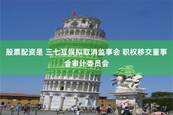 股票配资是 三七互娱拟取消监事会 职权移交董事会审计委员会