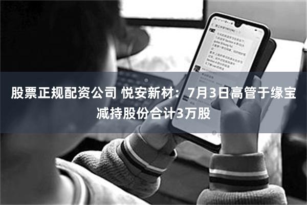 股票正规配资公司 悦安新材：7月3日高管于缘宝减持股份合计3万股