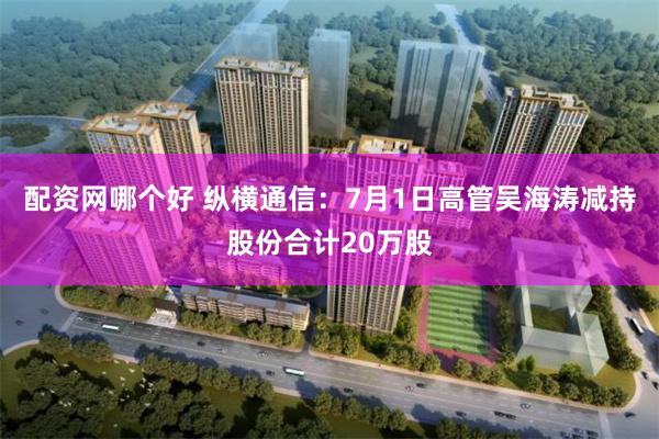 配资网哪个好 纵横通信：7月1日高管吴海涛减持股份合计20万股