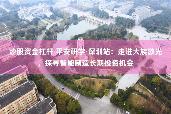 炒股资金杠杆 平安研学·深圳站：走进大族激光，探寻智能制造长期投资机会