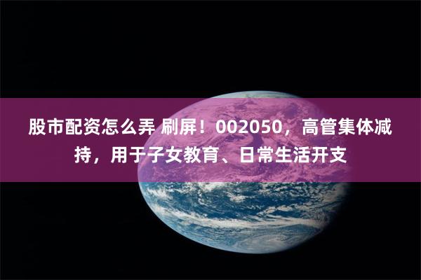 股市配资怎么弄 刷屏！002050，高管集体减持，用于子女教育、日常生活开支