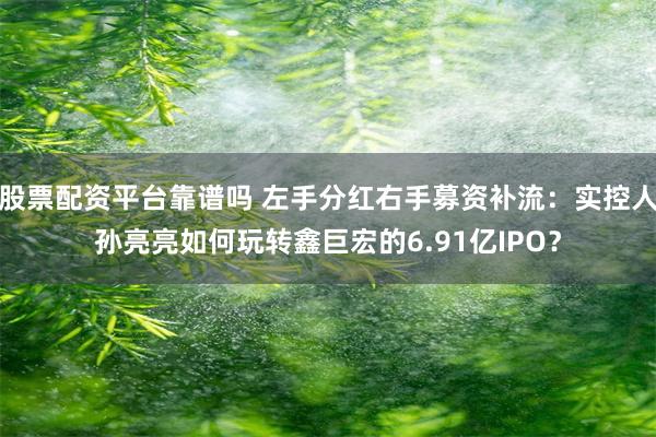 股票配资平台靠谱吗 左手分红右手募资补流:实控人孙亮亮如何玩转鑫巨宏的6.91亿IPO?