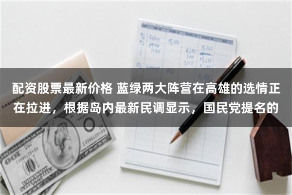配资股票最新价格 蓝绿两大阵营在高雄的选情正在拉进，根据岛内最新民调显示，国民党提名的