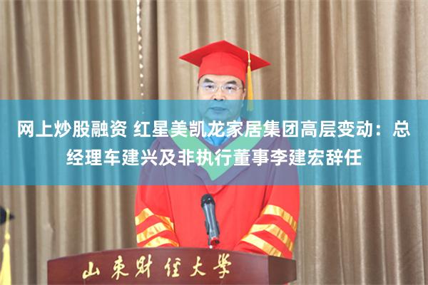 网上炒股融资 红星美凯龙家居集团高层变动：总经理车建兴及非执行董事李建宏辞任