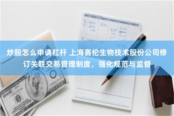 炒股怎么申请杠杆 上海赛伦生物技术股份公司修订关联交易管理制度，强化规范与监督