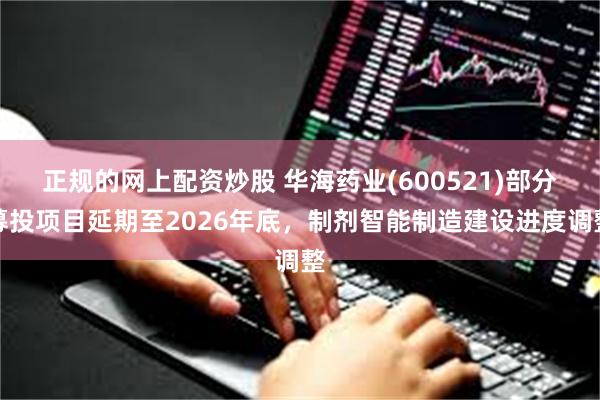 正规的网上配资炒股 华海药业(600521)部分募投项目延期至2026年底，制剂智能制造建设进度调整