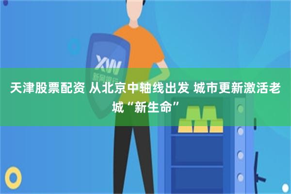 天津股票配资 从北京中轴线出发 城市更新激活老城“新生命”