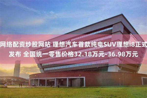 网络配资炒股网站 理想汽车首款纯电SUV理想i8正式发布 全国统一零售价格32.18万元-36.98万元